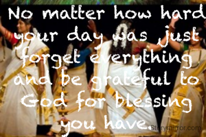 No matter how hard your day was ,just forget everything and be grateful to God for blessing you have.