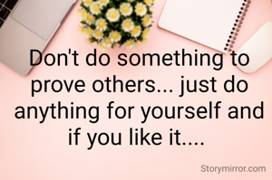 Don't do something to prove others... just do anything for yourself and if you like it.... 