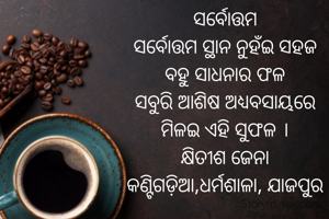 ସର୍ବୋତ୍ତମ
ସର୍ବୋତ୍ତମ ସ୍ଥାନ ନୁହଁଇ ସହଜ
ବହୁ ସାଧନାର ଫଳ
ସବୁରି ଆଶିଷ ଅଧ୍ୟବସାୟରେ
ମିଳଇ ଏହି ସୁଫଳ ।
କ୍ଷିତୀଶ ଜେନା
କଣ୍ଟିଗଡ଼ିଆ,ଧର୍ମଶାଳା, ଯାଜପୁର

