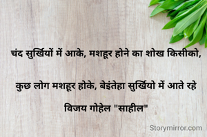 चंद सुर्खियों में आके, मशहूर होने का शोख किसीको,


कुछ लोग मशहूर होके, बेइंतेहा सुर्खियो में आते रहे

विजय गोहेल "साहील"