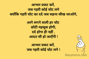 आभार प्रकट करें, 
जब गहरी कोई चोट लगे
क्योंकि गहरी चोट का दर्द जब सहना सीख जाओगे,

आगे लगने वाली हर चोट 
छोटी महसूस होगी,
दर्द होगा ही नहीं ,
आदत सी हो जाएँगी !

आभार प्रकट करें, 
जब गहरी कोई चोट लगे !

