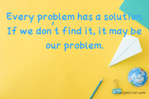 Every problem has a solution. If we don't find it, it may be our problem.