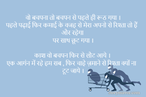 वो बचपना तो बचपन से पहले ही रूठ गया ।
पहले पढ़ाई फिर कमाई के वजह से मेरा अपनो से रिश्ता तो हैं 
और रहेगा 
पर साथ छूट गया ।

काश वो बचपन फिर से लौट आये । 
एक आगंन में रहे हम सब , फिर चाहे ज़माने से रिश्ता क्यों ना टूट जाये ।