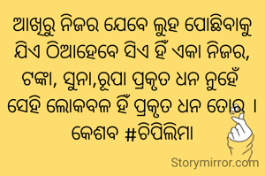 ଆଖିରୁ ନିଜର ଯେବେ ଲୁହ ପୋଛିବାକୁ
ଯିଏ ଠିଆହେବେ ସିଏ ହିଁ ଏକା ନିଜର,
ଟଙ୍କା, ସୁନା,ରୂପା ପ୍ରକୃତ ଧନ ନୁହେଁ 
ସେହି ଲୋକବଳ ହିଁ ପ୍ରକୃତ ଧନ ତୋର ।
କେଶବ #ଚିପିଲିମା