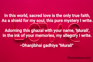 In this world, sacred love is the only true faith,
As a shield for my soul, this pure mystery I write.

Adorning this ghazal with your name, 'Murali',
In the ink of your memories, my allegory I write.

-Dhanjibhai gadhiya "Murali" 