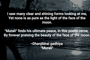 I saw many clear and shining forms looking at me,
Yet none is as pure as the light of the face of the moon.

​"Murali" finds his ultimate peace, in this poetic verse, 
By forever praising the beauty of the face of the moon.

-Dhanjibhai gadhiya 
"Murali"
