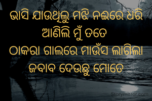 ଭାସି ଯାଉଥିଲୁ ମଝି ନଈରେ ଧରି ଆଣିଲି ମୁଁ ତତେ 
ଠାକରା ଗାଲରେ ମାଉଁସ ଲାଗିଲା ଜବାବ ଦେଉଛୁ ମୋତେ