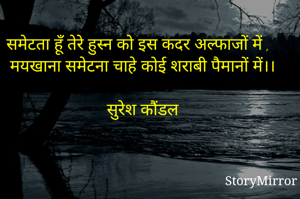 समेटता हूँ तेरे हुस्न को इस कदर अल्फाजों में ,
मयखाना समेटना चाहे कोई शराबी पैमानों में।।
