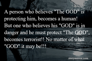 A person who believes "The GOD" is protecting him, becomes a human! 
But one who believes his "GOD" is in danger and he must protect "The GOD", becomes terrorist!! No matter of what "GOD" it may be!!! 
