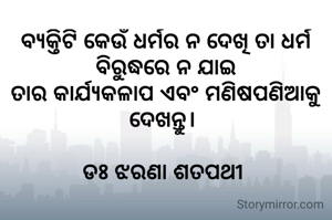 ବ୍ୟକ୍ତିଟି କେଉଁ ଧର୍ମର ନ ଦେଖି ତା ଧର୍ମ ବିରୁଦ୍ଧରେ ନ ଯାଇ
ତାର କାର୍ଯ୍ୟକଳାପ ଏବଂ ମଣିଷପଣିଆକୁ ଦେଖନ୍ତୁ। 

ଡଃ ଝରଣା ଶତପଥୀ 
