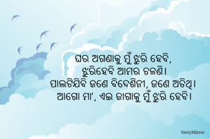 ଘର ଅଗଣାକୁ ମୁଁ ଝୁରି ହେବି, 
ଝୁରିହେବି ଆମର ଚଳଣି।
ପାଲଟିଯିବି ଜଣେ ବିଦେଶିନୀ, ଜଣେ ଅତିଥି। 
ଆଗୋ ମା’, ଏଇ ଜାଗାକୁ ମୁଁ ଝୁରି ହେବି।
