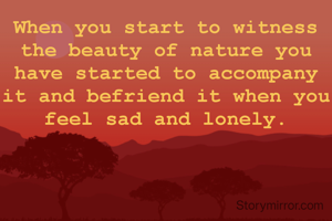 When you start to witness the beauty of nature you have started to accompany it and befriend it when you feel sad and lonely.