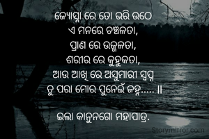 ଜ୍ୟୋସ୍ନା ରେ ତୋ ଭରି ଉଠେ 
ଏ ମନରେ ଚଞ୍ଚଳତା, 
ପ୍ରାଣ ରେ ଉଜ୍ଜଳତା, 
ଶରୀର ରେ କୁହୁକତା, 
ଆଉ ଆଖି ରେ ଅସୁମାରୀ ସ୍ବପ୍ନ 
ତୁ ପରା ମୋର ପୁନେଇଁ ଜହ୍ନ..... ll

ଇଲା କାନୁନଗୋ ମହାପାତ୍ର. 