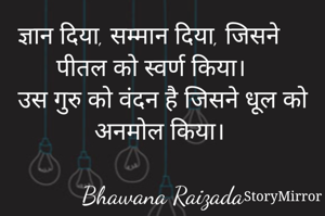 ज्ञान दिया, सम्मान दिया, जिसने पीतल को स्वर्ण किया। उस गुरु को वंदन है जिसने धूल को अनमोल किया। 

Bhawana Raizada