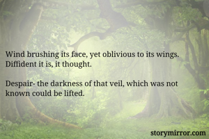 


Wind brushing its face, yet oblivious to its wings.
Diffident it is, it thought.

Despair- the darkness of that veil, which was not known could be lifted.
