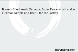 It needs Hard work, Patience, Inner Peace which makes a Person Simple and Useful for the Society.