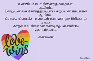 உன்னிடம் பேச நினைத்த கதைகள் 
ஆயிரம்...
உன்னுடன் கை கோர்த்தபடியான கற்பனை காட்சிகள் ஆயிரம்...
சொல்ல நினைத்த  கதைகள் உன்முன் ஒரு சிரிப்பாய் முடிய..
காதல் காட்சிகளான கனவு கற்பனையிலே தொடர்ந்தன....

-கண்மணி