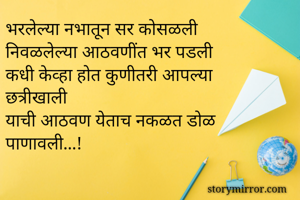 भरलेल्या नभातून सर कोसळली 
निवळलेल्या आठवणींत भर पडली 
कधी केव्हा होत कुणीतरी आपल्या छत्रीखाली 
याची आठवण येताच नकळत डोळ पाणावली...!
