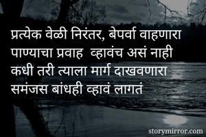 प्रत्येक वेळी निरंतर, बेपर्वा वाहणारा पाण्याचा प्रवाह  व्हावंच असं नाही 
कधी तरी त्याला मार्ग दाखवणारा समंजस बांधही व्हावं लागतं 