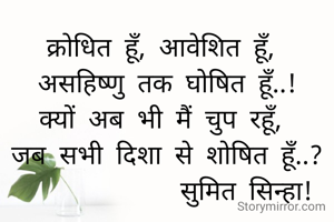 क्रोधित हूँ, आवेशित हूँ, 
असहिष्णु तक घोषित हूँ..!
क्यों अब भी मैं चुप रहूँ, 
जब सभी दिशा से शोषित हूँ..?
            सुमित सिन्हा!