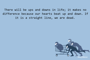There will be ups and downs in life; it makes no difference because our hearts beat up and down. If it is a straight line, we are dead.