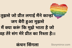 तुझसे जो प्रीत लगाई मैंने कान्हा 
जग बैरी हुआ मुझसे
मैं क्या करूं कि मुझे भाता है जो
वह तेरे संग मेरे प्रीत का रिश्ता है।।

कंचन सिंगला