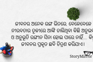 ଜୀବନର ଅନେକ ରଙ୍ଗ ଭିତରେ, ବେଳେବେଳେ ନୀରବତାର ତୂଳୀରେ ଆଙ୍କି ଚାଲିଥିବା କିଛି ଅନୁଭବ ଓ ଅନୁଭୂତି ରଙ୍ଗୀନ ସିନା ହୋଇ ପାରେ ନାହିଁ.... କିନ୍ତୁ ଜୀବନର ପ୍ରକୃତ ଛବି ଚିତ୍ରଣ କରିଯାଏ।
