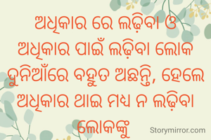 ଅଧିକାର ରେ ଲଢ଼ିବା ଓ
ଅଧିକାର ପାଇଁ ଲଢ଼ିବା ଲୋକ
ଦୁନିଆଁରେ ବହୁତ ଅଛନ୍ତି, ହେଲେ
ଅଧିକାର ଥାଇ ମଧ୍ୟ ନ ଲଢ଼ିବା ଲୋକଙ୍କୁ 
ମୁର୍ଖତା ନୁହଁ, ବୁଦ୍ଧିମାନ କୁହା ଯାଏ l

ଚିନ୍ମୟୀ କଣ୍ଟା
ଗଡ଼. ତୁମୁଳିଆ
ସୁନ୍ଦରଗଡ଼ 