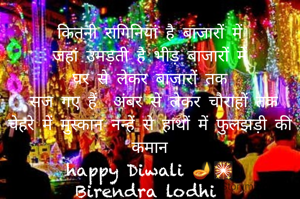 कितनी रागिनियां है बाजारों में
जहां उमड़ती है भीड़ बाजारों में
घर से लेकर बाजारों तक
 सज गए हैं  अंबर से लेकर चौराहों तक
चेहरे में मुस्कान नन्हें से हाथों में फुलझड़ी की कमान
happy Diwali 🪔🎇
Birendra lodhi 





