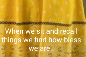 When we sit and recall things we find how bless we are..