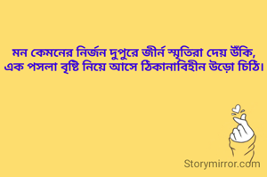মন কেমনের নির্জন দুপুরে জীর্ন স্মৃতিরা দেয় উঁকি,
এক পসলা বৃষ্টি নিয়ে আসে ঠিকানাবিহীন উড়ো চিঠি।

