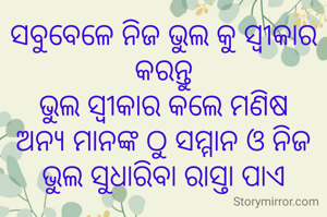 ସବୁବେଳେ ନିଜ ଭୁଲ କୁ ସ୍ୱୀକାର କରନ୍ତୁ
ଭୁଲ ସ୍ବୀକାର କଲେ ମଣିଷ
ଅନ୍ୟ ମାନଙ୍କ ଠୁ ସମ୍ମାନ ଓ ନିଜ ଭୁଲ ସୁଧାରିବା ରାସ୍ତା ପାଏ

