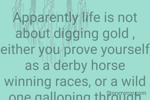 Apparently life is not about digging gold , either you prove yourself as a derby horse winning races, or a wild one galloping through vast desert of life propelled by free spirit and desires.