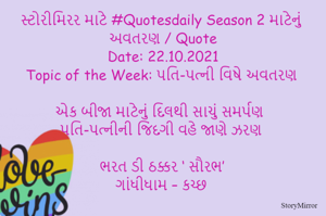 સ્ટોરીમિરર માટે #Quotesdaily Season 2 માટેનું અવતરણ / Quote
Date: 22.10.2021
Topic of the Week: પતિ-પત્ની વિષે અવતરણ

એક બીજા માટેનું દિલથી સાચું સમર્પણ
પતિ-પત્નીની જિંદગી વહે જાણે ઝરણ

ભરત ડી ઠક્કર ‘ સૌરભ’
ગાંધીધામ – કચ્છ
