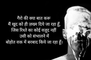 गैरो की क्या बात करू 
मैं खुद को ही ज़ख्म दिये जा रहा हूँ,
जिस रिश्ते का कोई वज़ूद नहीं 
उसी को संभालने में
बोहोत वक्त में बरबाद किये जा रहा हूँ।