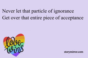 Never let that particle of ignorance 
Get over that entire piece of acceptance