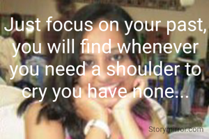 Just focus on your past, you will find whenever you need a shoulder to cry you have none...