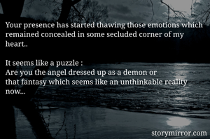 Your presence has started thawing those emotions which remained concealed in some secluded corner of my heart..

It seems like a puzzle :
Are you the angel dressed up as a demon or  
that fantasy which seems like an unthinkable reality now... 