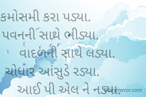 કમોસમી કરા પડ્યા.                       
પવનની સાથે ભીડ્યા.                    
વાદળની સાથે લડ્યા.          
ચોધાર આંસુડે રડ્યા.                   
આઈ પી એલ ને નડ્યા.         
🌧️🌧️🌧️🌧️🌧️🌧️      