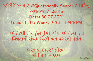 સ્ટોરીમિરર માટે #Quotesdaily Season 2 માટેનું અવતરણ / Quote
Date: 30.07.2021
Topic of the Week: મિત્રતાના અવતરણ

ગમે તેટલી હોય હુંસાતુંસી, હોય ગમે તેટલા તંત
મિત્રતાનો સંબંધ એટલે અંત વગરની વસંત

ભરત ડી ઠક્કર ‘ સૌરભ’
ગાંધીધામ – કચ્છ
