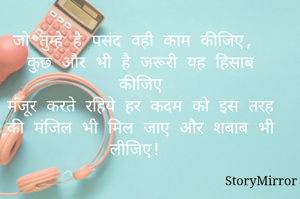जो तुम्हे है पसंद वही काम कीजिए, 
कुछ और भी है जरूरी यह हिसाब कीजिए
मंजूर करते रहिये हर कदम को इस तरह
की मंजिल भी मिल जाए और शबाब भी लीजिए! 
