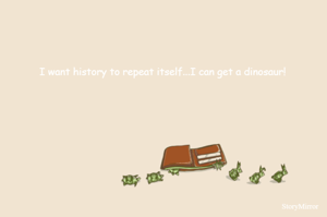 I want history to repeat itself...I can get a dinosaur! 