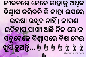ଜୀବନରେ କେବେ କାହାକୁ ଅଧିକ ବିଶ୍ୱାସ କରିବନି କି କାହା ଉପରେ ଭରଷା ରଖିବ ନାହିଁ। କାରଣ ଇତିହାସ ସାଖୀ ଅଛି ନିଜ ଲୋକ ସବୁବେଳେ ବିଶ୍ୱାସରେ ବିଷ ଦେଇ ଖୁସି ହୁଅନ୍ତି...☝☝☝☝☝☝☝☝

