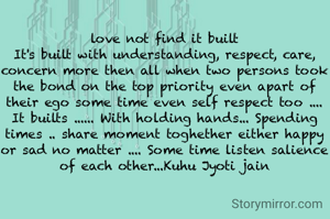 love not find it built
It's built with understanding, respect, care, concern more then all when two persons took the bond on the top priority even apart of their ego some time even self respect too .... It builts ...... With holding hands... Spending times .. share moment toghether either happy or sad no matter .... Some time listen salience of each other...Kuhu Jyoti jain