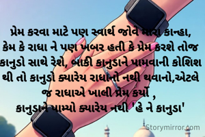 પ્રેમ કરવા માટે પણ સ્વાર્થ જોવે મારા કાન્હા,
કેમ કે રાધા ને પણ ખબર હતી કે પ્રેમ કરશે તોજ કાનુડો સાથે રેશે, બાકી કાનુડાને પામવાની કોશિશ થી તો કાનુડો ક્યારેય રાધાનો નથી થવાનો,એટલે જ રાધાએ ખાલી પ્રેમ કર્યો , 
કાનુડાને પામ્યો ક્યારેય નથી 'હે ને કાનુડા'