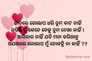 ହାତରେ ଗୋଲାପ ଧରି ତୁମ ବାଟ ଚାହିଁ
ଜଗିଛି ମୁଁ କେତେ ବେଳୁ ତୁମ ଦେଖା ନାହିଁ !
ଆସିବାର ନାହିଁ ଯଦି ମନା କରିଥାନ୍ତ
ଅଯଥାରେ ଗୋଲାପ ମୁଁ ତୋଳନ୍ତି ବା କାହିଁ ??
