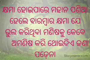 କ୍ଷମା ହୋଇପାରେ ମହାନ ପଣିଆ
ହେଲେ ବାରମ୍ବାର କ୍ଷମା ଯେ
ଭୁଲ କରିଥିବା ମଣିଷକୁ କେବେ
     ଅମଣିଷ କରି ଥୋଇଦିଏ ଜଣା ପଡ଼େନା