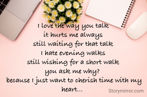 I love the way you talk
it hurts me always
still waiting for that talk
I hate evening walks
still wishing for a short walk
you ask me why? 
 because I just want to cherish time with my heart... 