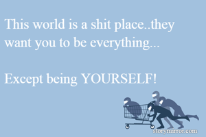 This world is a shit place..they want you to be everything...

Except being YOURSELF!