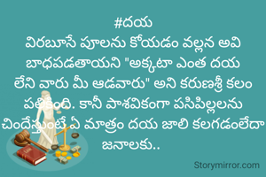 #దయ
విరబూసే పూలను కోయడం వల్లన అవి బాధపడతాయని "అక్కటా ఎంత దయ లేని వారు మీ ఆడవారు" అని కరుణశ్రీ కలం పలికింది. కానీ పాశవికంగా పసిపిల్లలను చిందేస్తుంటే ఏ మాత్రం దయ జాలి కలగడంలేదా జనాలకు.. 